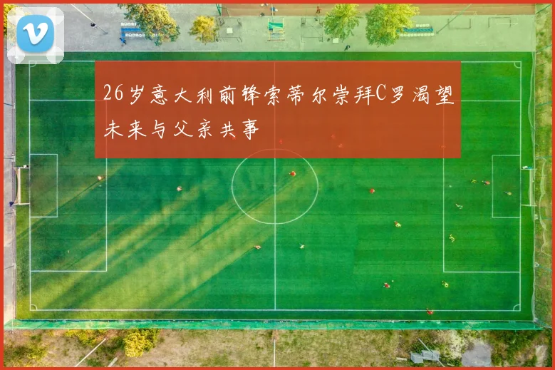 26岁意大利前锋索蒂尔崇拜C罗渴望未来与父亲共事