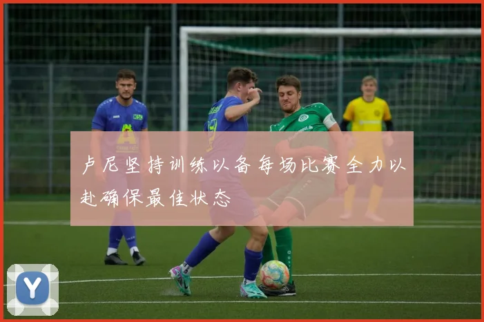 卢尼坚持训练以备每场比赛全力以赴确保最佳状态