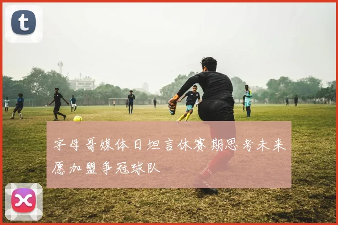 字母哥媒体日坦言休赛期思考未来愿加盟争冠球队
