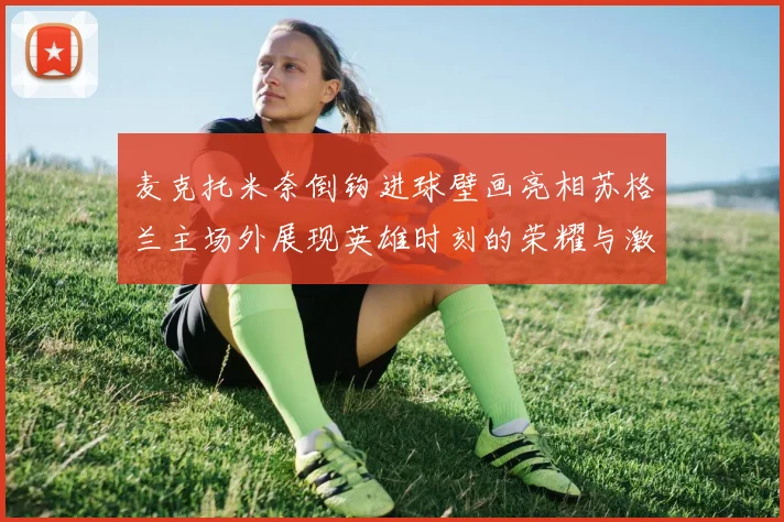 麦克托米奈倒钩进球壁画亮相苏格兰主场外展现英雄时刻的荣耀与激情