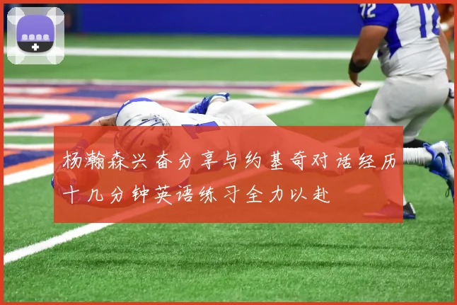 杨瀚森兴奋分享与约基奇对话经历十几分钟英语练习全力以赴