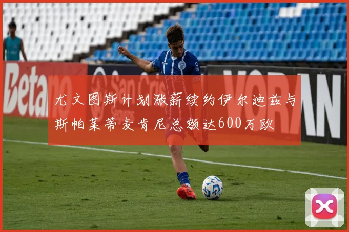 尤文图斯计划涨薪续约伊尔迪兹与斯帕莱蒂麦肯尼总额达600万欧