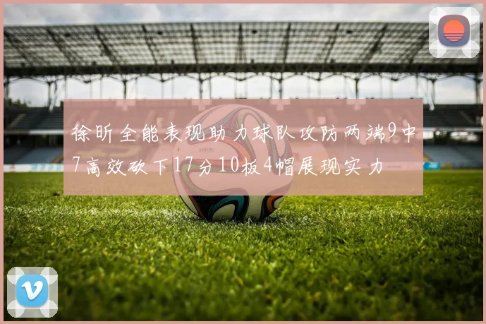 徐昕全能表现助力球队攻防两端9中7高效砍下17分10板4帽展现实力