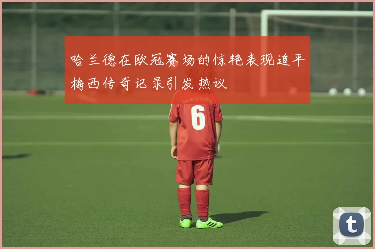 哈兰德在欧冠赛场的惊艳表现追平梅西传奇记录引发热议