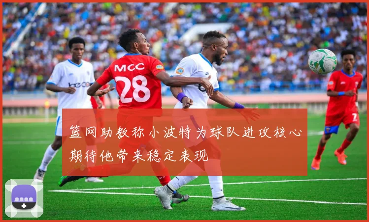 篮网助教称小波特为球队进攻核心期待他带来稳定表现