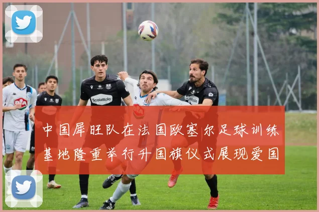 中国犀旺队在法国欧塞尔足球训练基地隆重举行升国旗仪式展现爱国情怀