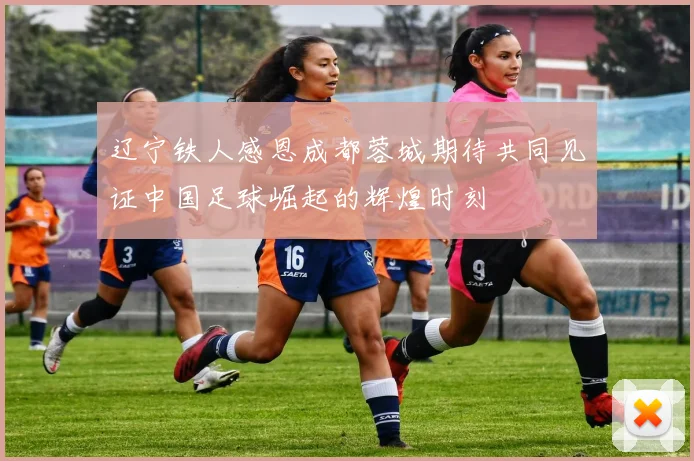 辽宁铁人感恩成都蓉城期待共同见证中国足球崛起的辉煌时刻