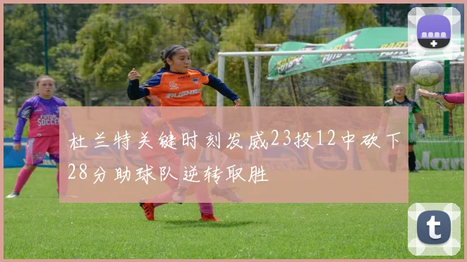杜兰特关键时刻发威23投12中砍下28分助球队逆转取胜