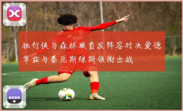 独行侠与森林狼首发阵容对决爱德华兹与泰厄斯琼斯领衔出战