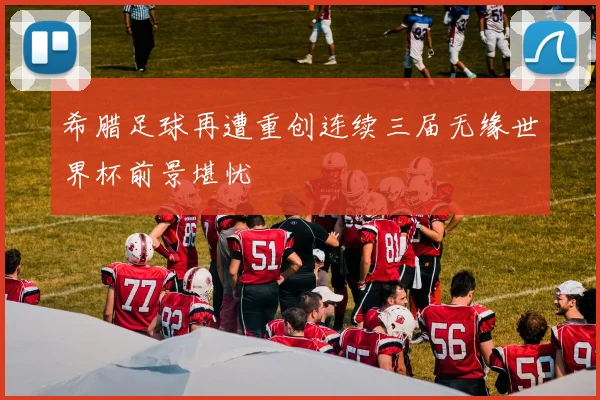 希腊足球再遭重创连续三届无缘世界杯前景堪忧