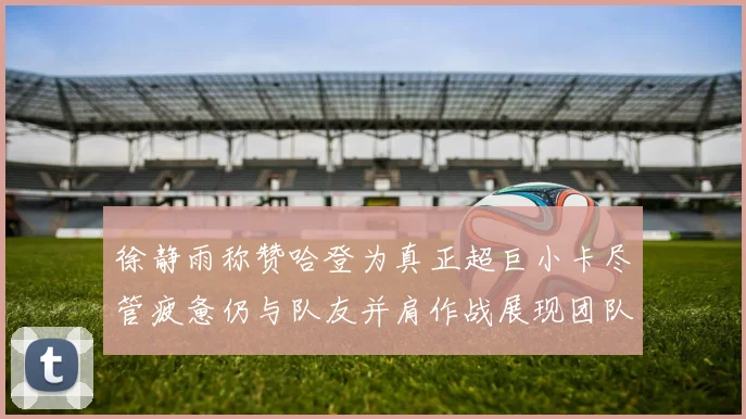 徐静雨称赞哈登为真正超巨小卡尽管疲惫仍与队友并肩作战展现团队精神