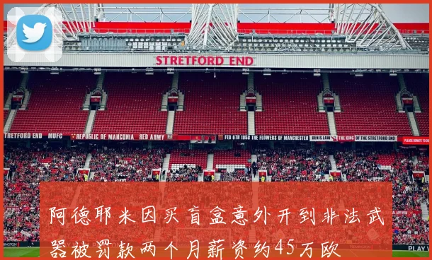 阿德耶米因买盲盒意外开到非法武器被罚款两个月薪资约45万欧