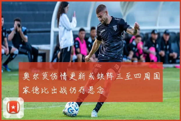 奥尔莫伤情更新或缺阵三至四周国家德比出战仍存悬念