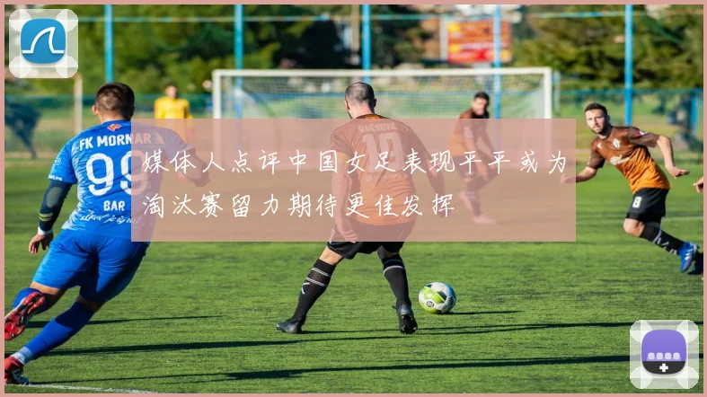 媒体人点评中国女足表现平平或为淘汰赛留力期待更佳发挥