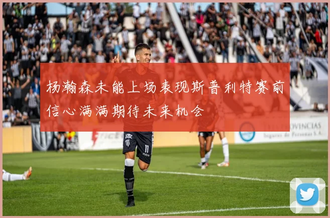 杨瀚森未能上场表现斯普利特赛前信心满满期待未来机会