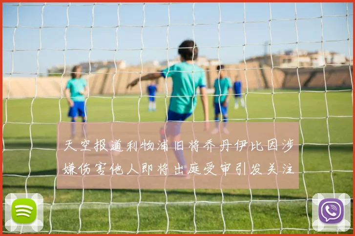 天空报道利物浦旧将乔丹伊比因涉嫌伤害他人即将出庭受审引发关注