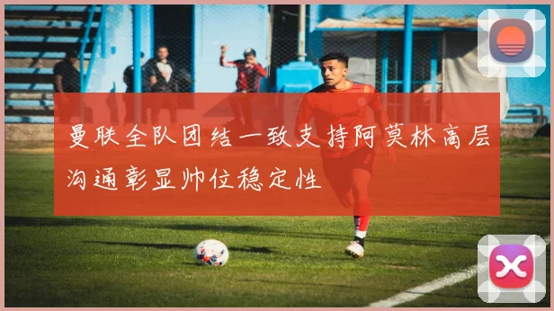 曼联全队团结一致支持阿莫林高层沟通彰显帅位稳定性