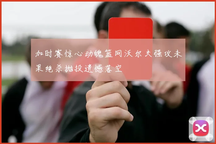 加时赛惊心动魄篮网沃尔夫强攻未果绝杀抛投遗憾落空
