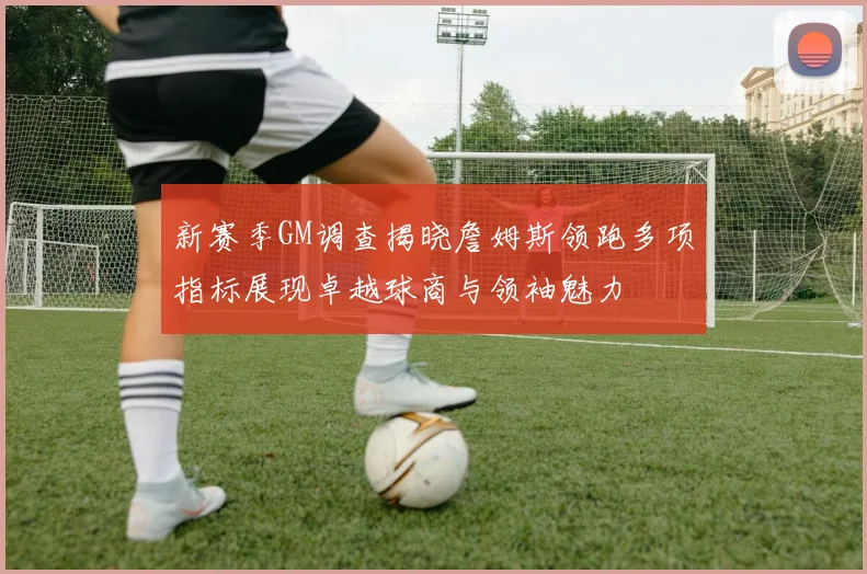 新赛季GM调查揭晓詹姆斯领跑多项指标展现卓越球商与领袖魅力
