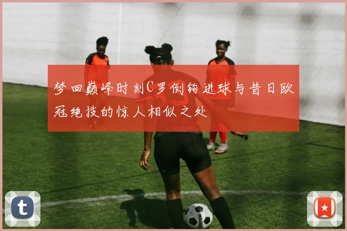 梦回巅峰时刻C罗倒钩进球与昔日欧冠绝技的惊人相似之处