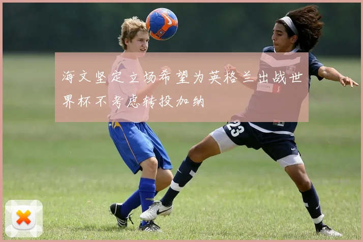 海文坚定立场希望为英格兰出战世界杯不考虑转投加纳