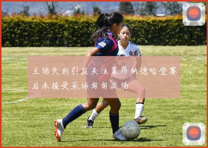 主场失利引发关注莱昂纳德哈登赛后未接受采访匆匆离场