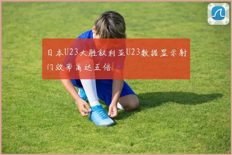 日本U23大胜叙利亚U23数据显示射门效率高达五倍