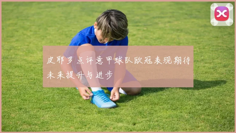 皮耶罗点评意甲球队欧冠表现期待未来提升与进步