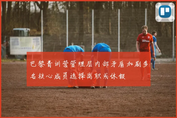巴黎青训营管理层内部矛盾加剧多名核心成员选择离职或休假