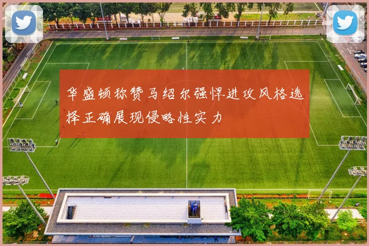 华盛顿称赞马绍尔强悍进攻风格选择正确展现侵略性实力