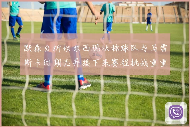 默森分析切尔西现状称球队与马雷斯卡时期无异接下来赛程挑战重重